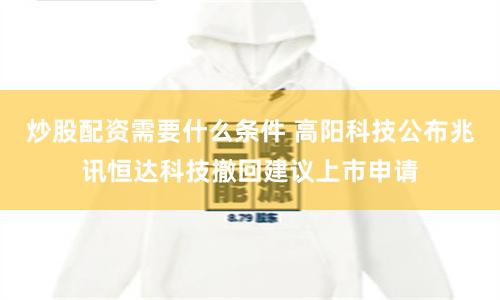 炒股配资需要什么条件 高阳科技公布兆讯恒达科技撤回建议上市申请