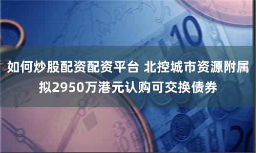 如何炒股配资配资平台 北控城市资源附属拟2950万港元认购可交换债券