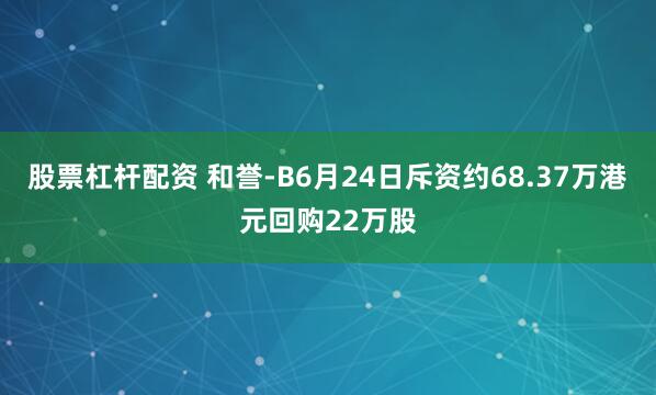 股票杠杆配资 和誉-B6月24日斥资约68.37万港元回购22万股