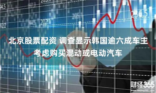 北京股票配资 调查显示韩国逾六成车主考虑购买混动或电动汽车