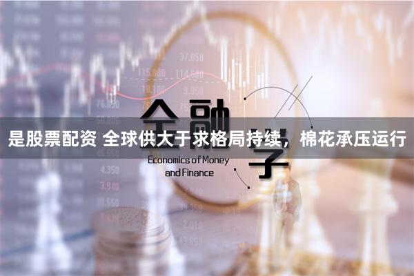 是股票配资 全球供大于求格局持续，棉花承压运行