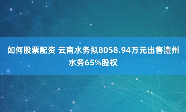 如何股票配资 云南水务拟8058.94万元出售澧州水务65%股权