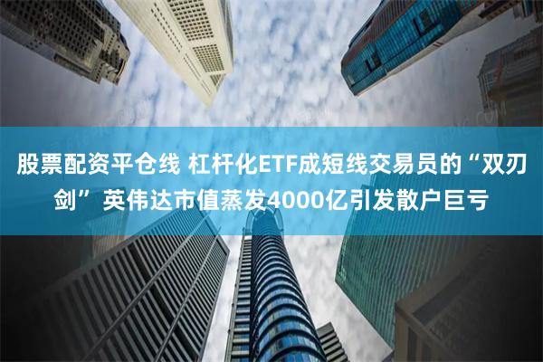 股票配资平仓线 杠杆化ETF成短线交易员的“双刃剑” 英伟达市值蒸发4000亿引发散户巨亏