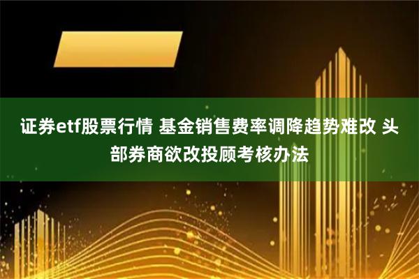 证券etf股票行情 基金销售费率调降趋势难改 头部券商欲改投顾考核办法