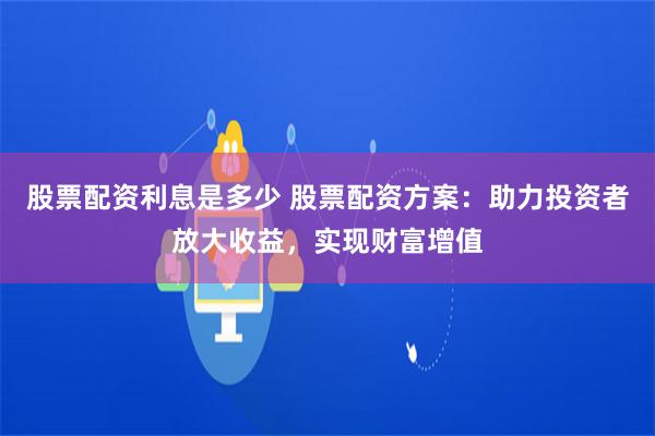 股票配资利息是多少 股票配资方案：助力投资者放大收益，实现财富增值