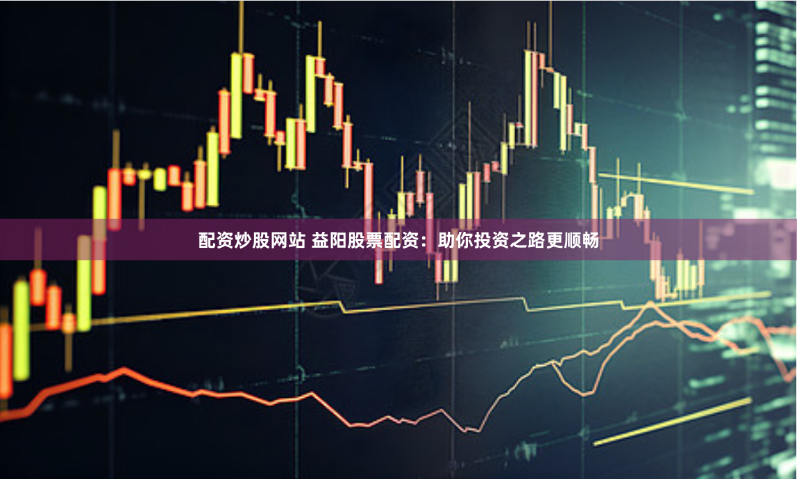 配资炒股网站 益阳股票配资：助你投资之路更顺畅
