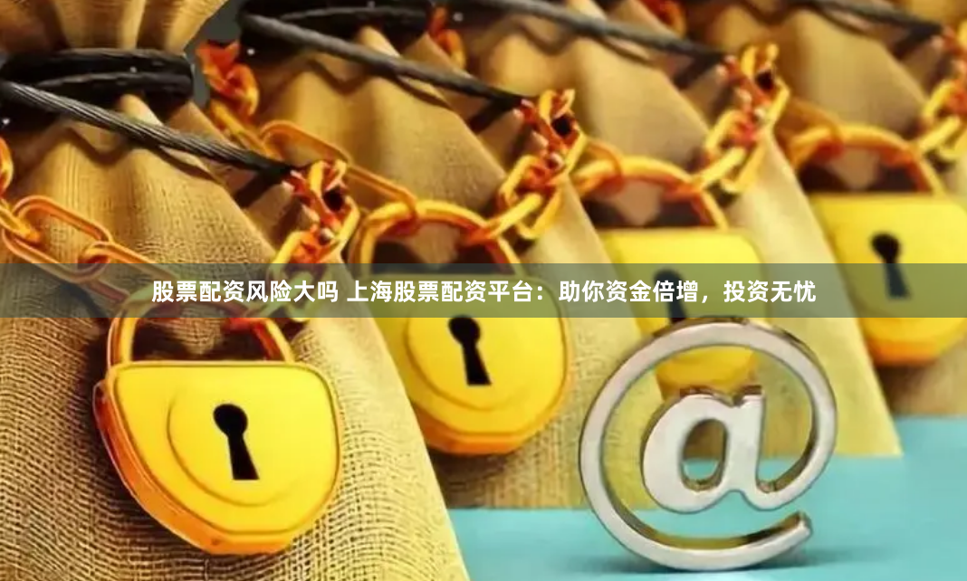 股票配资风险大吗 上海股票配资平台：助你资金倍增，投资无忧