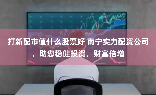 打新配市值什么股票好 南宁实力配资公司，助您稳健投资，财富倍增