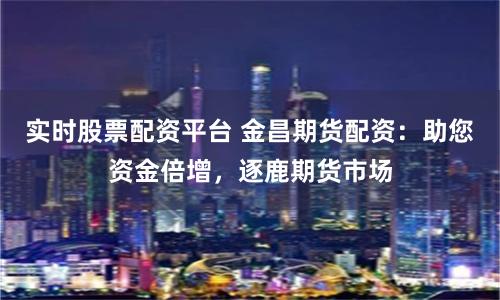 实时股票配资平台 金昌期货配资:助您资金倍增,逐鹿期货市场