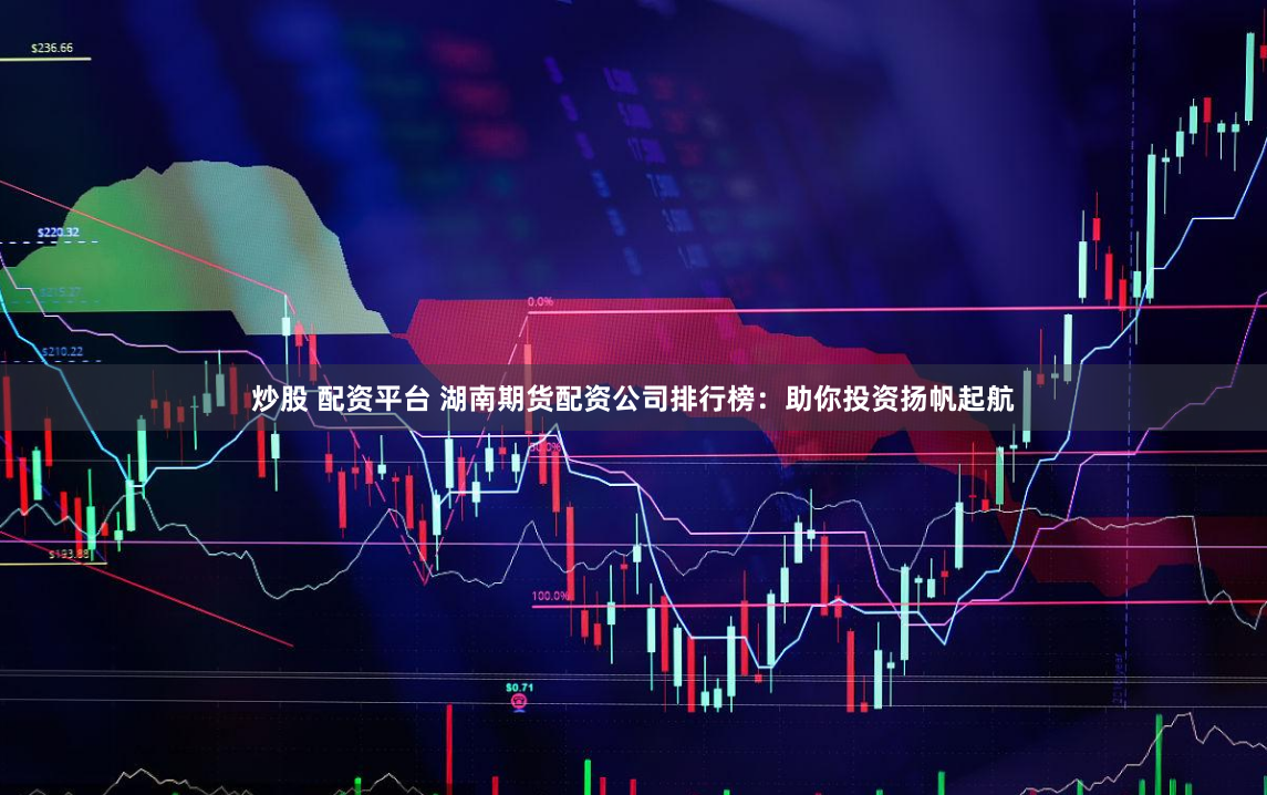 炒股 配资平台 湖南期货配资公司排行榜：助你投资扬帆起航