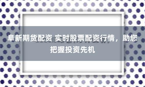 阜新期货配资 实时股票配资行情，助您把握投资先机