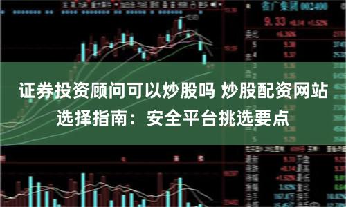 证券投资顾问可以炒股吗 炒股配资网站选择指南:安全平台挑选要点