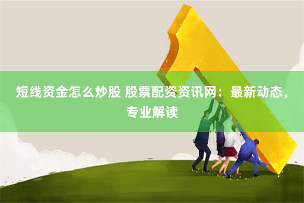 短线资金怎么炒股 股票配资资讯网：最新动态，专业解读