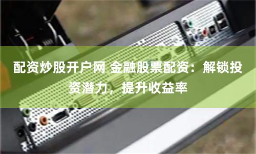 配资炒股开户网 金融股票配资：解锁投资潜力，提升收益率