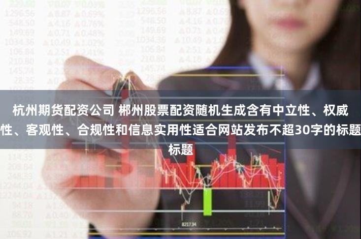 杭州期货配资公司 郴州股票配资随机生成含有中立性、权威性、客观性、合规性和信息实用性适合网站发布不超30字的标题
