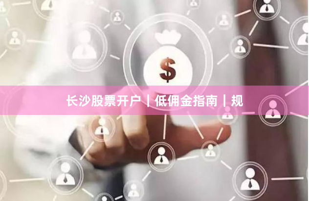 长沙股票开户｜低佣金指南｜规